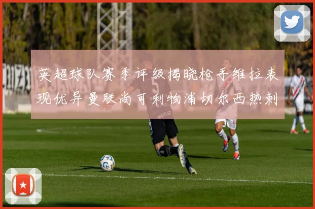 英超球队赛季评级揭晓枪手维拉表现优异曼联尚可利物浦切尔西热刺需努力