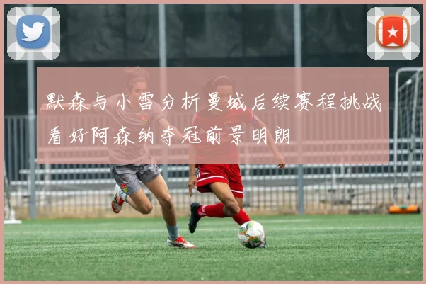默森与小雷分析曼城后续赛程挑战看好阿森纳夺冠前景明朗