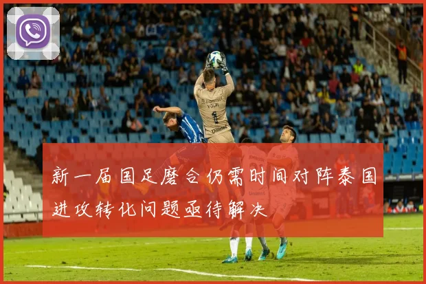 新一届国足磨合仍需时间对阵泰国进攻转化问题亟待解决