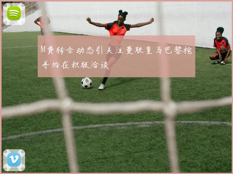 M费转会动态引关注曼联皇马巴黎枪手均在积极洽谈