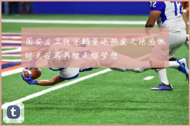 国安后卫何宇鹏重返热爱之地感慨时光荏苒再续足球梦想