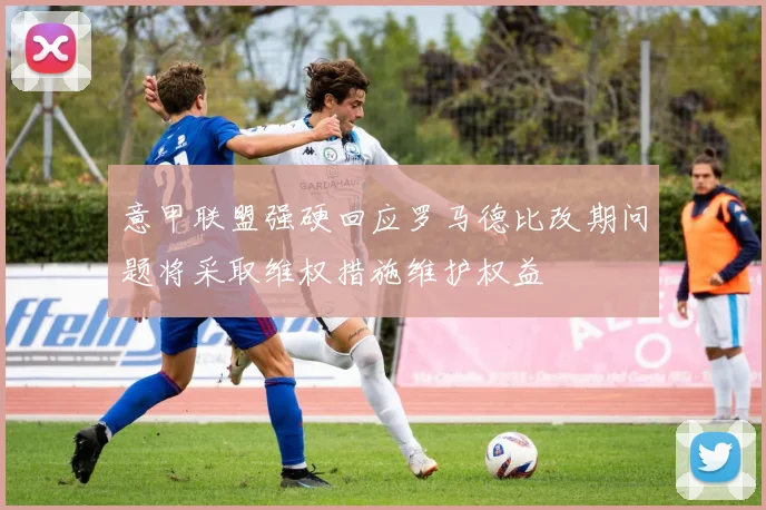 意甲联盟强硬回应罗马德比改期问题将采取维权措施维护权益