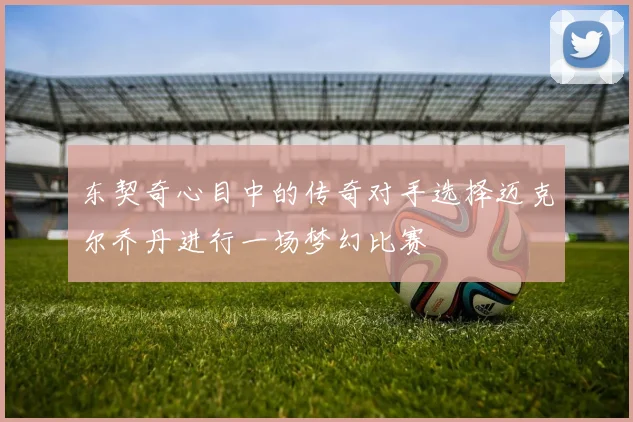 东契奇心目中的传奇对手选择迈克尔乔丹进行一场梦幻比赛