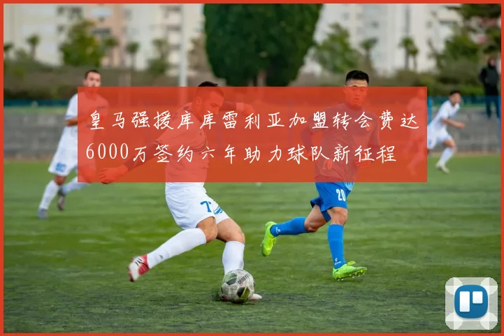 皇马强援库库雷利亚加盟转会费达6000万签约六年助力球队新征程