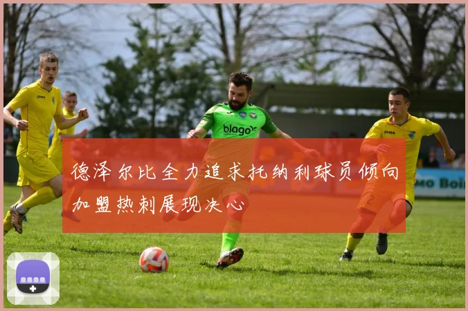 德泽尔比全力追求托纳利球员倾向加盟热刺展现决心