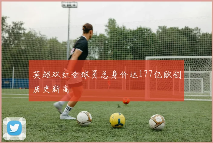 英超双红会球员总身价达177亿欧创历史新高