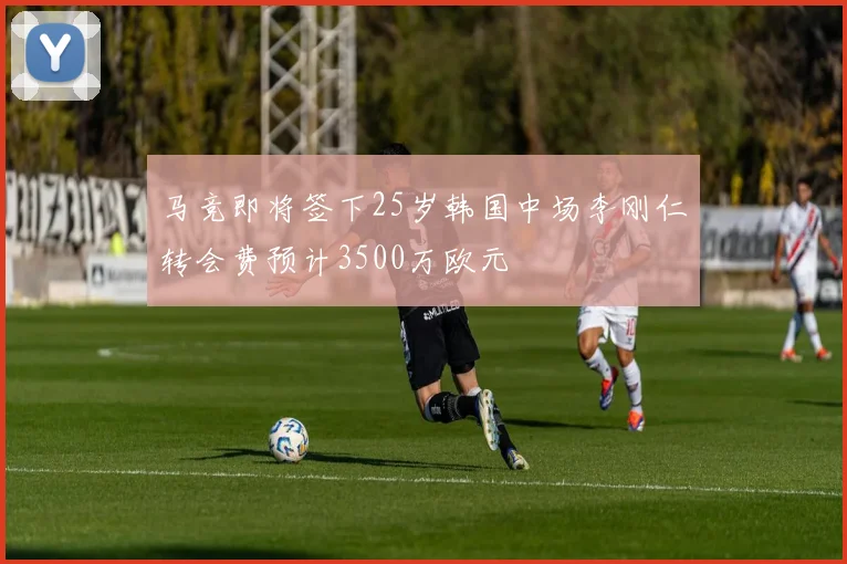 马竞即将签下25岁韩国中场李刚仁转会费预计3500万欧元