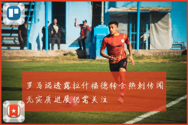 罗马诺透露拉什福德转会热刺传闻无实质进展仍需关注