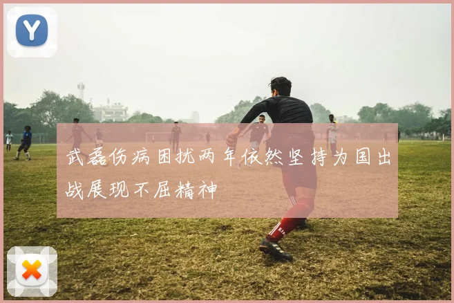 武磊伤病困扰两年依然坚持为国出战展现不屈精神
