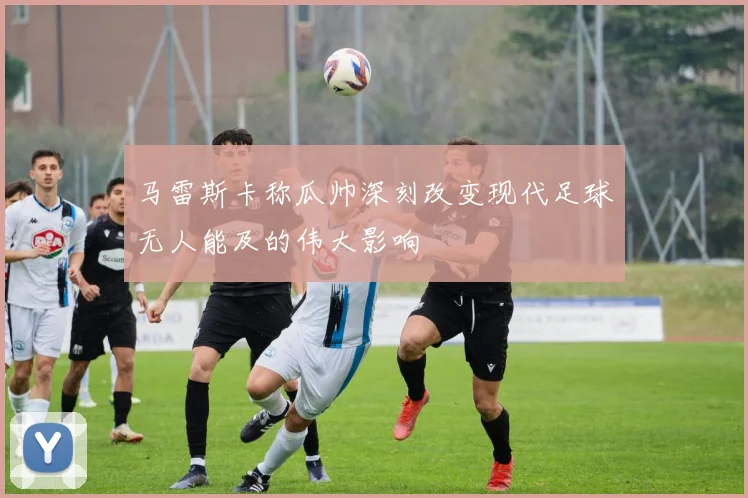 马雷斯卡称瓜帅深刻改变现代足球无人能及的伟大影响
