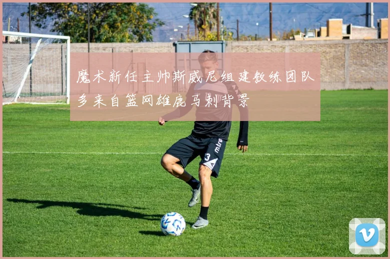 魔术新任主帅斯威尼组建教练团队多来自篮网雄鹿马刺背景