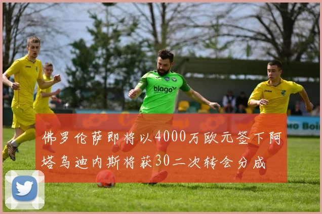 佛罗伦萨即将以4000万欧元签下阿塔乌迪内斯将获30二次转会分成