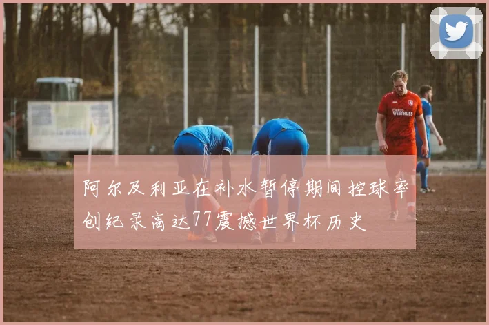 阿尔及利亚在补水暂停期间控球率创纪录高达77震撼世界杯历史