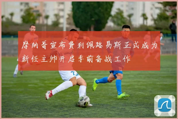 摩纳哥宣布费利佩路易斯正式成为新任主帅开启季前备战工作