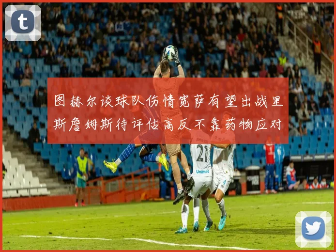 图赫尔谈球队伤情宽萨有望出战里斯詹姆斯待评估高反不靠药物应对