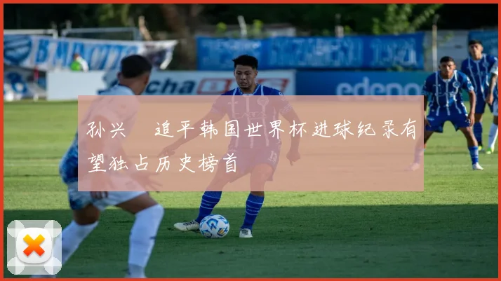 孙兴慜追平韩国世界杯进球纪录有望独占历史榜首
