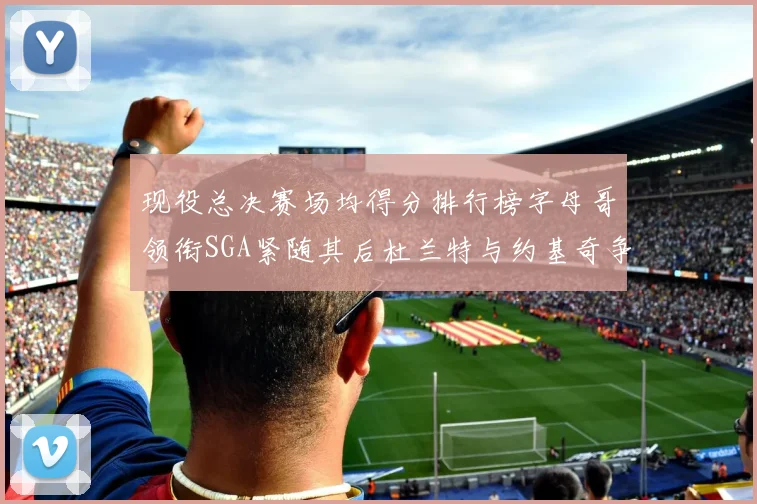 现役总决赛场均得分排行榜字母哥领衔SGA紧随其后杜兰特与约基奇争夺第三名
