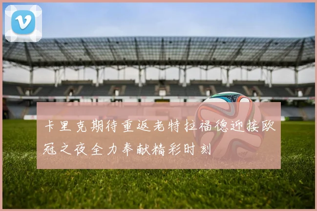 卡里克期待重返老特拉福德迎接欧冠之夜全力奉献精彩时刻