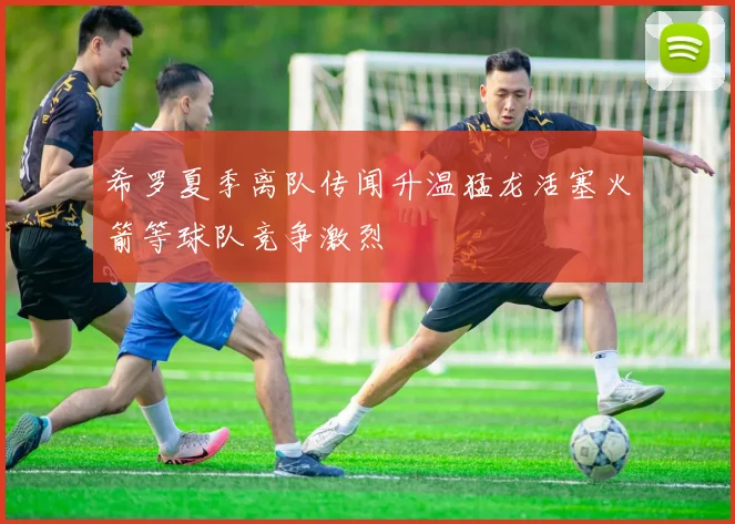 希罗夏季离队传闻升温猛龙活塞火箭等球队竞争激烈