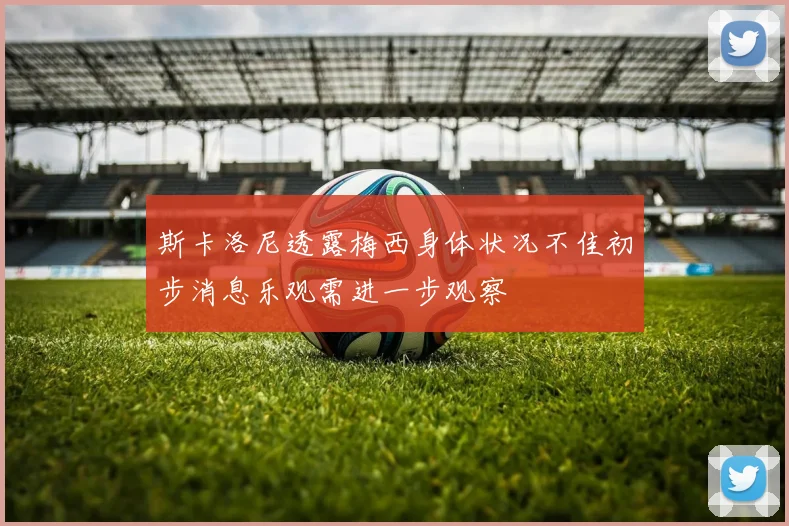 斯卡洛尼透露梅西身体状况不佳初步消息乐观需进一步观察