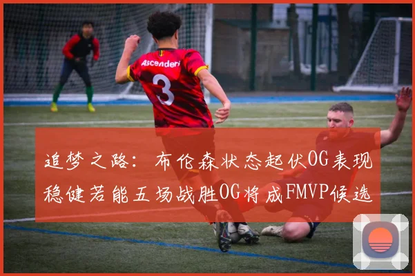 追梦之路：布伦森状态起伏OG表现稳健若能五场战胜OG将成FMVP候选